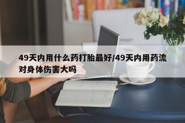 米非米索49天内用什么药打胎最好/49天内用药流对身体伤害大吗
