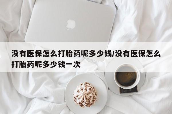 米非米索没有医保怎么打胎药呢多少钱/没有医保怎么打胎药呢多少钱一次