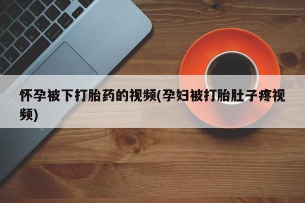米非米索怀孕被下打胎药的视频(孕妇被打胎肚子疼视频)