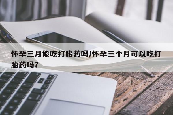 米非米索怀孕三月能吃打胎药吗/怀孕三个月可以吃打胎药吗?