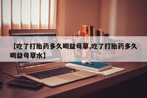 米非米索【吃了打胎药多久喝益母草,吃了打胎药多久喝益母草水】
