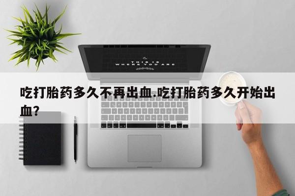 米非米索吃打胎药多久不再出血.吃打胎药多久开始出血？