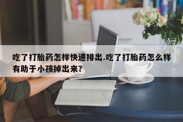 米非米索吃了打胎药怎样快速排出.吃了打胎药怎么样有助于小孩掉出来？