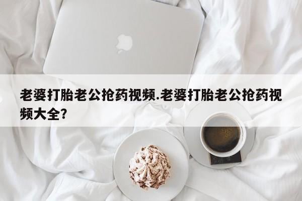米非米索老婆打胎老公抢药视频.老婆打胎老公抢药视频大全？