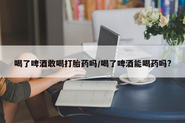 米非米索喝了啤酒敢喝打胎药吗/喝了啤酒能喝药吗?