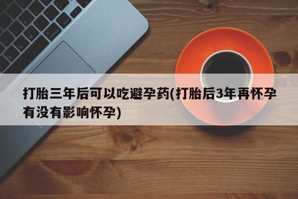 米非米索打胎三年后可以吃避孕药(打胎后3年再怀孕有没有影响怀孕)