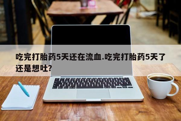 米非米索吃完打胎药5天还在流血.吃完打胎药5天了还是想吐？