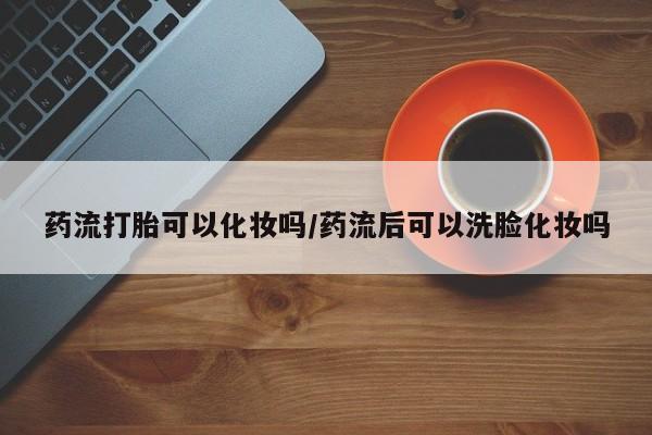 米非米索药流打胎可以化妆吗/药流后可以洗脸化妆吗