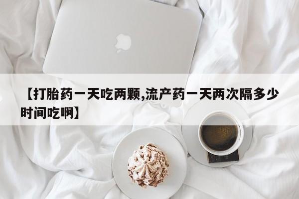米非米索【打胎药一天吃两颗,流产药一天两次隔多少时间吃啊】