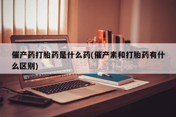 米非米索催产药打胎药是什么药(催产素和打胎药有什么区别)