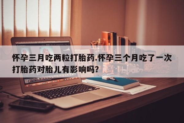 米非米索怀孕三月吃两粒打胎药.怀孕三个月吃了一次打胎药对胎儿有影响吗？