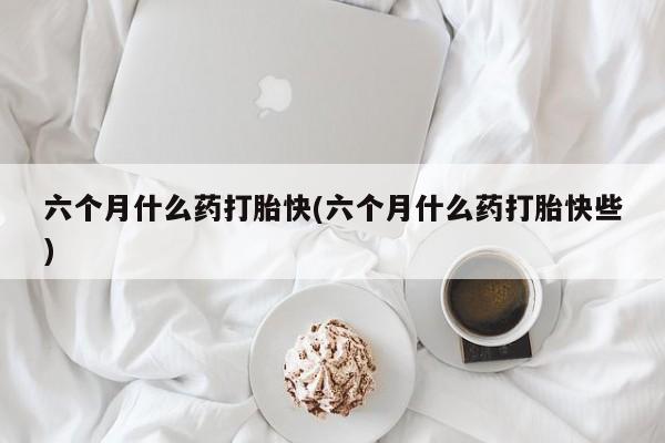 米非米索六个月什么药打胎快(六个月什么药打胎快些)