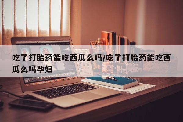 米非米索吃了打胎药能吃西瓜么吗/吃了打胎药能吃西瓜么吗孕妇