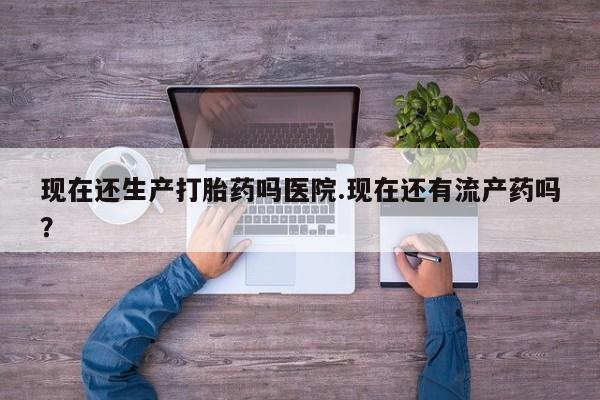 米非米索现在还生产打胎药吗医院.现在还有流产药吗？