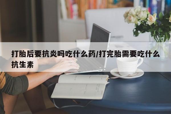 米非米索打胎后要抗炎吗吃什么药/打完胎需要吃什么抗生素