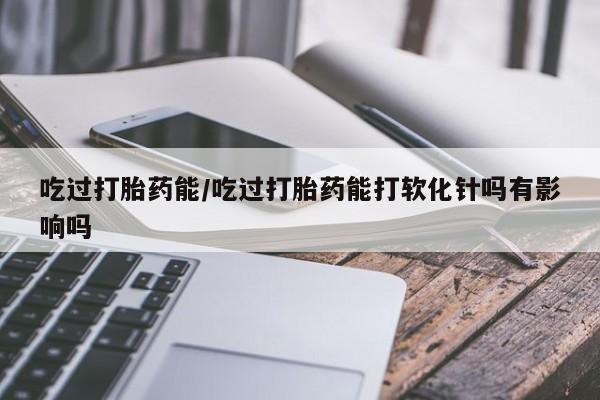 米非米索吃过打胎药能/吃过打胎药能打软化针吗有影响吗