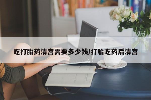 米非米索吃打胎药清宫需要多少钱/打胎吃药后清宫
