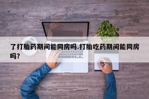 米非米索了打胎药期间能同房吗.打胎吃药期间能同房吗？