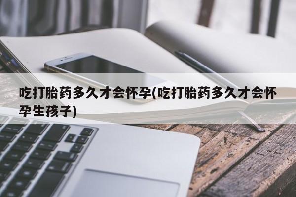 米非米索吃打胎药多久才会怀孕(吃打胎药多久才会怀孕生孩子)