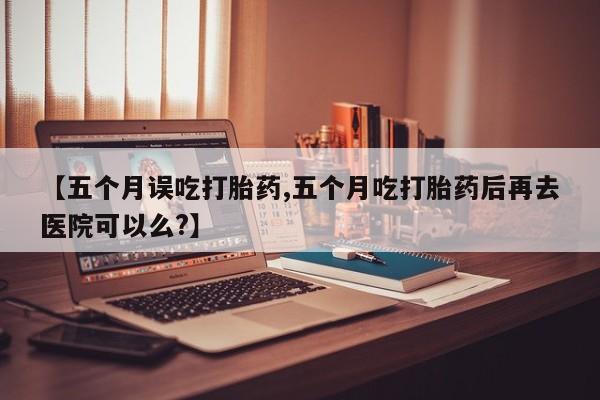 米非米索【五个月误吃打胎药,五个月吃打胎药后再去医院可以么?】