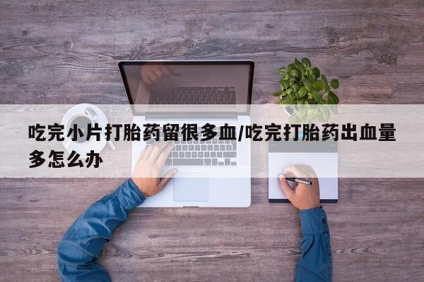 米非米索吃完小片打胎药留很多血/吃完打胎药出血量多怎么办