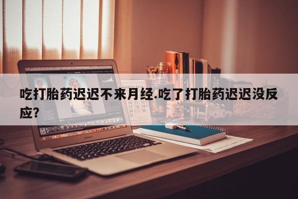 米非米索吃打胎药迟迟不来月经.吃了打胎药迟迟没反应？