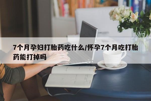 米非米索7个月孕妇打胎药吃什么/怀孕7个月吃打胎药能打掉吗