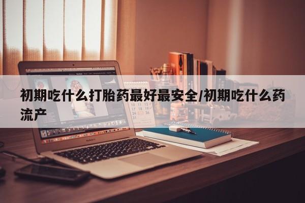 米非米索初期吃什么打胎药最好最安全/初期吃什么药流产
