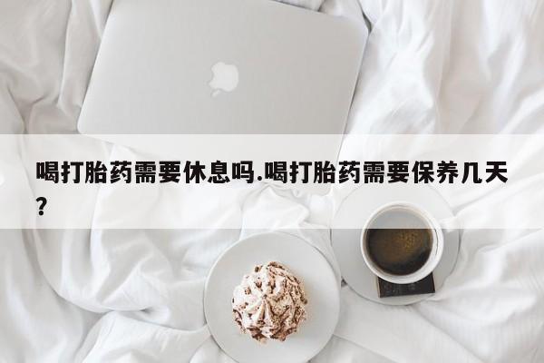 米非米索喝打胎药需要休息吗.喝打胎药需要保养几天？