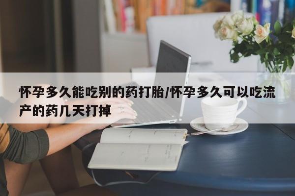 米非米索怀孕多久能吃别的药打胎/怀孕多久可以吃流产的药几天打掉