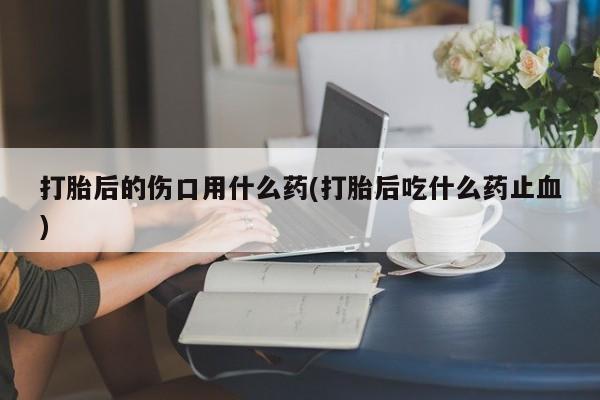 米非米索打胎后的伤口用什么药(打胎后吃什么药止血)