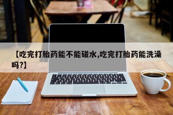 米非米索【吃完打胎药能不能碰水,吃完打胎药能洗澡吗?】