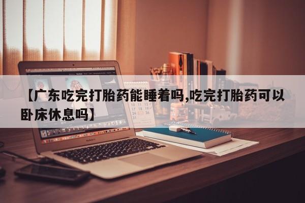 米非米索【广东吃完打胎药能睡着吗,吃完打胎药可以卧床休息吗】