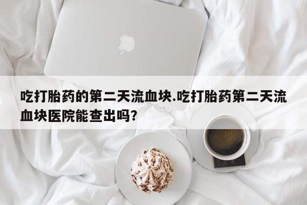 米非米索吃打胎药的第二天流血块.吃打胎药第二天流血块医院能查出吗？