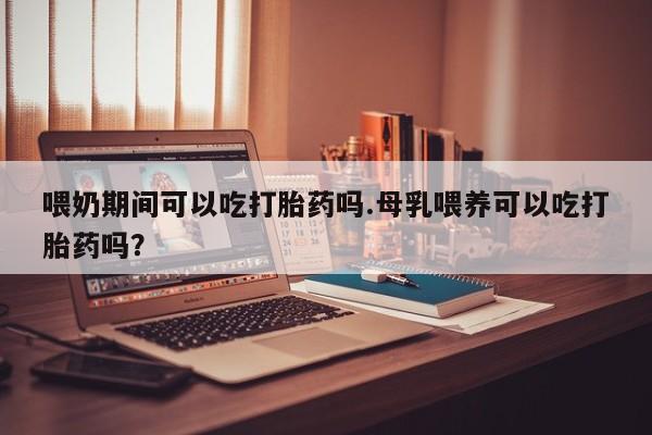 米非米索喂奶期间可以吃打胎药吗.母乳喂养可以吃打胎药吗？