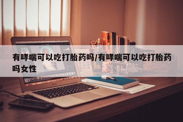 米非米索有哮喘可以吃打胎药吗/有哮喘可以吃打胎药吗女性