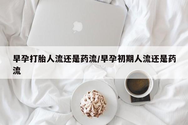 米非米索早孕打胎人流还是药流/早孕初期人流还是药流