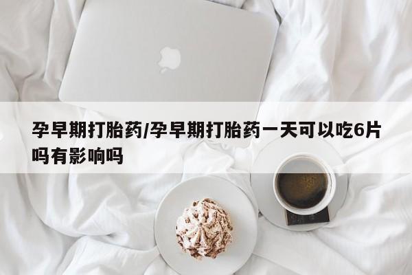 米非米索孕早期打胎药/孕早期打胎药一天可以吃6片吗有影响吗