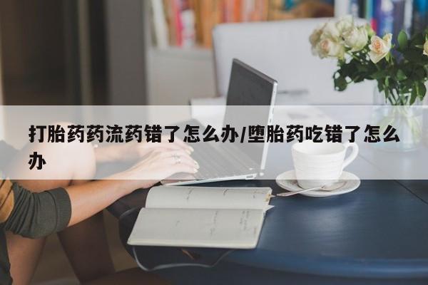 米非米索打胎药药流药错了怎么办/堕胎药吃错了怎么办