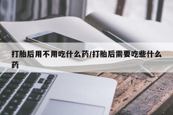 米非米索打胎后用不用吃什么药/打胎后需要吃些什么药
