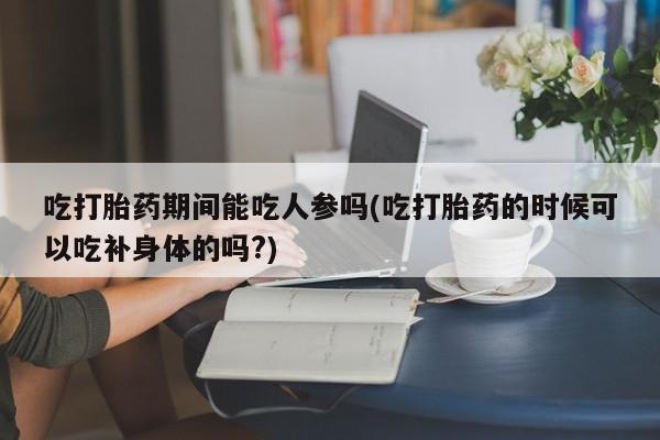 米非米索吃打胎药期间能吃人参吗(吃打胎药的时候可以吃补身体的吗?)