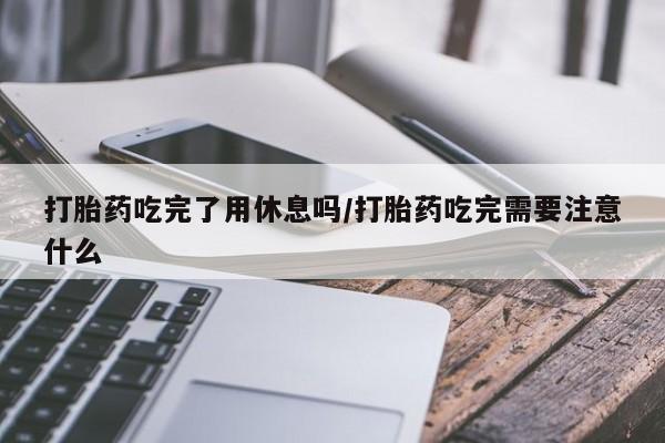 米非米索打胎药吃完了用休息吗/打胎药吃完需要注意什么
