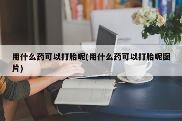 米非米索用什么药可以打胎呢(用什么药可以打胎呢图片)