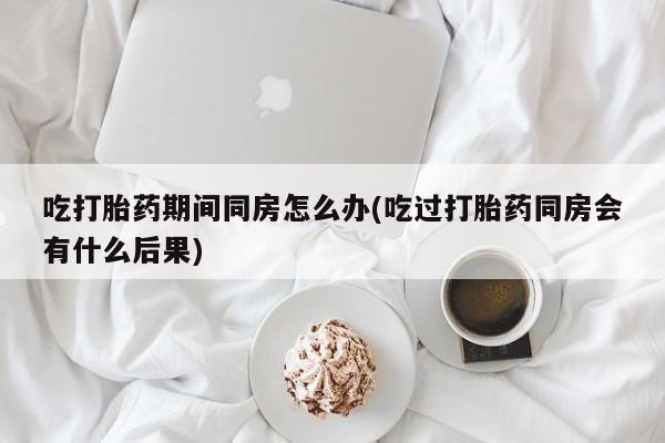 米非米索吃打胎药期间同房怎么办(吃过打胎药同房会有什么后果)