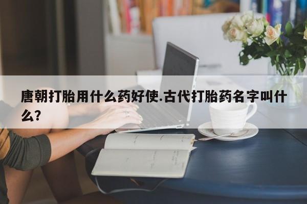 米非米索唐朝打胎用什么药好使.古代打胎药名字叫什么？