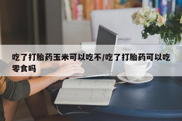 米非米索吃了打胎药玉米可以吃不/吃了打胎药可以吃零食吗