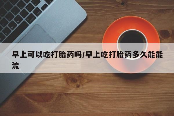 米非米索早上可以吃打胎药吗/早上吃打胎药多久能能流