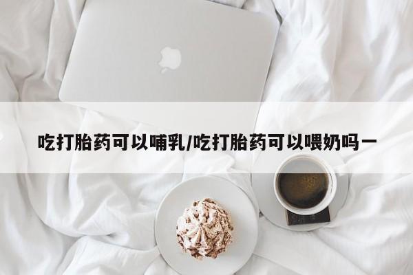 米非米索吃打胎药可以哺乳/吃打胎药可以喂奶吗一