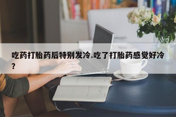 米非米索吃药打胎药后特别发冷.吃了打胎药感觉好冷？
