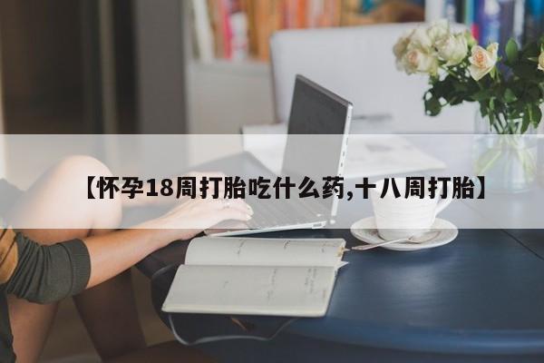 米非米索【怀孕18周打胎吃什么药,十八周打胎】